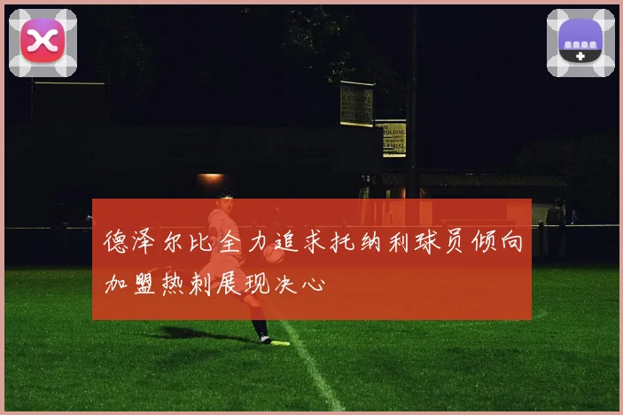 德泽尔比全力追求托纳利球员倾向加盟热刺展现决心