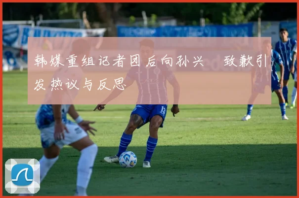 韩媒重组记者团后向孙兴慜致歉引发热议与反思