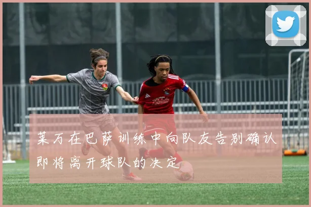 莱万在巴萨训练中向队友告别确认即将离开球队的决定
