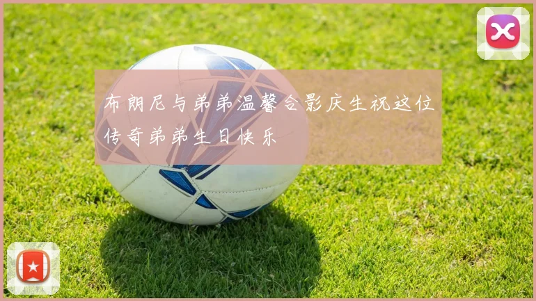布朗尼与弟弟温馨合影庆生祝这位传奇弟弟生日快乐