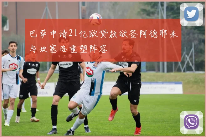 巴萨申请21亿欧贷款欲签阿德耶米与坎塞洛重塑阵容