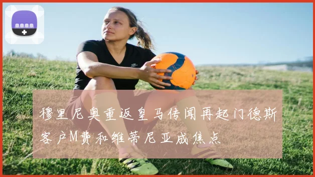 穆里尼奥重返皇马传闻再起门德斯客户M费和维蒂尼亚成焦点