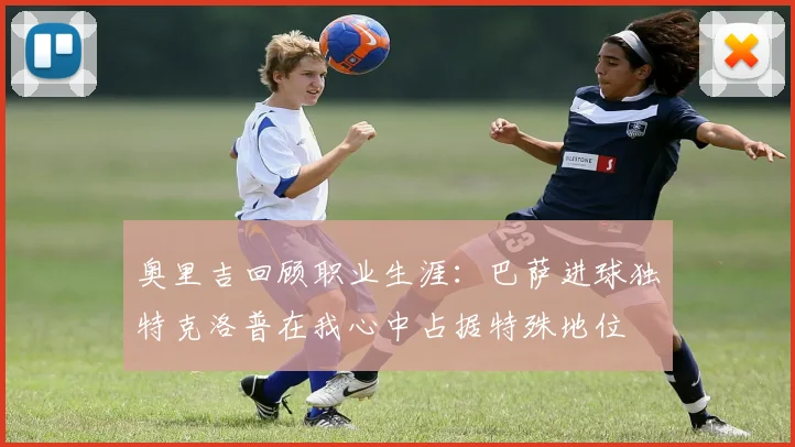 奥里吉回顾职业生涯：巴萨进球独特克洛普在我心中占据特殊地位