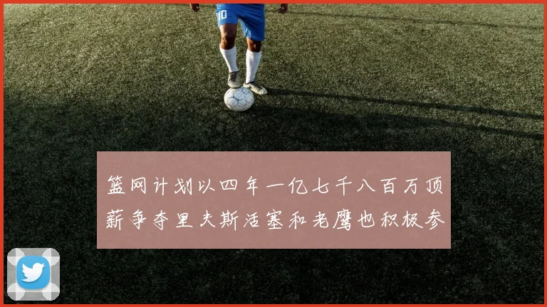 篮网计划以四年一亿七千八百万顶薪争夺里夫斯活塞和老鹰也积极参与竞标