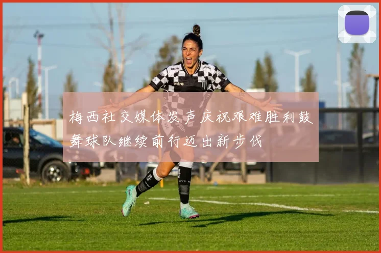 梅西社交媒体发声庆祝艰难胜利鼓舞球队继续前行迈出新步伐