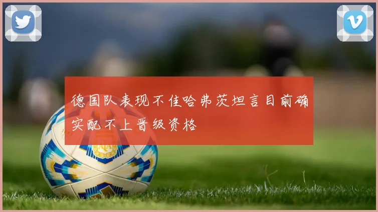 德国队表现不佳哈弗茨坦言目前确实配不上晋级资格