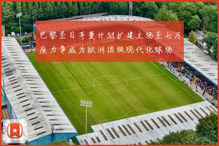 巴黎圣日耳曼计划扩建主场至七万座力争成为欧洲顶级现代化球场